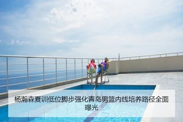 杨瀚森夏训低位脚步强化青岛男篮内线培养路径全面曝光