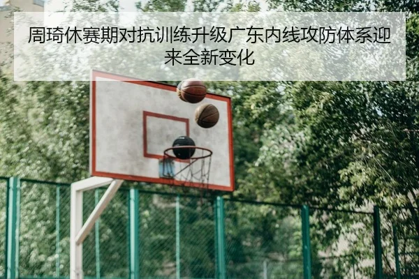 周琦休赛期对抗训练升级广东内线攻防体系迎来全新变化