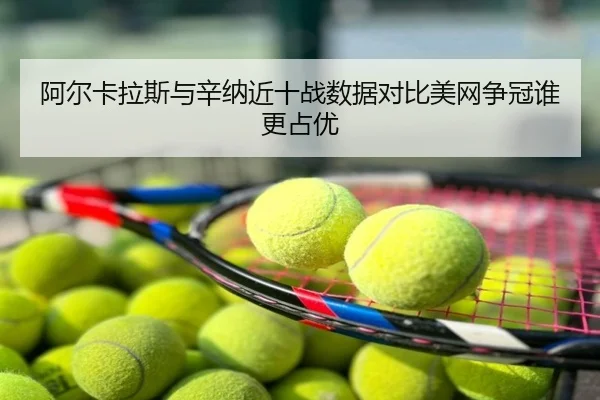 阿尔卡拉斯与辛纳近十战数据对比美网争冠谁更占优